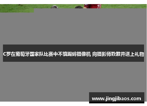 C罗在葡萄牙国家队比赛中不慎踢碎摄像机 向摄影师致歉并送上礼物