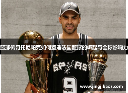 篮球传奇托尼帕克如何塑造法国篮球的崛起与全球影响力