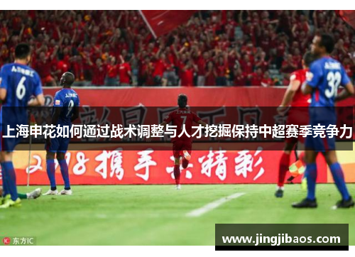 上海申花如何通过战术调整与人才挖掘保持中超赛季竞争力