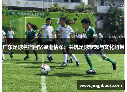 广东足球名宿回忆粤港情深：共筑足球梦想与文化纽带