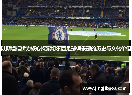 以斯坦福桥为核心探索切尔西足球俱乐部的历史与文化价值