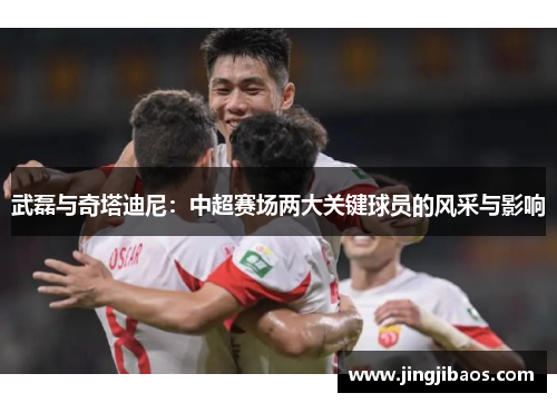 武磊与奇塔迪尼：中超赛场两大关键球员的风采与影响